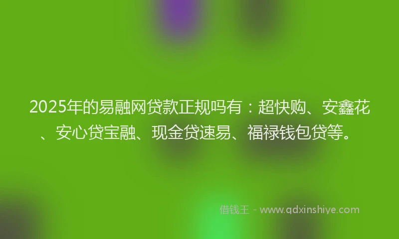 2025年的易融网贷款正规吗有：超快购、安鑫花、安心贷宝融、现金贷速易、福禄钱包贷等。