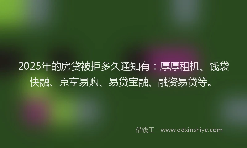 2025年的房贷被拒多久通知有：厚厚租机、钱袋快融、京享易购、易贷宝融、融资易贷等。
