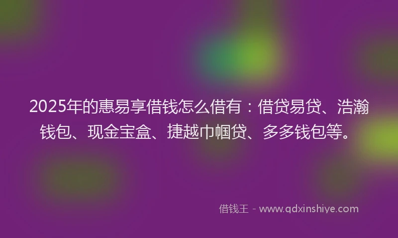 2025年的惠易享借钱怎么借有：借贷易贷、浩瀚钱包、现金宝盒、捷越巾帼贷、多多钱包等。