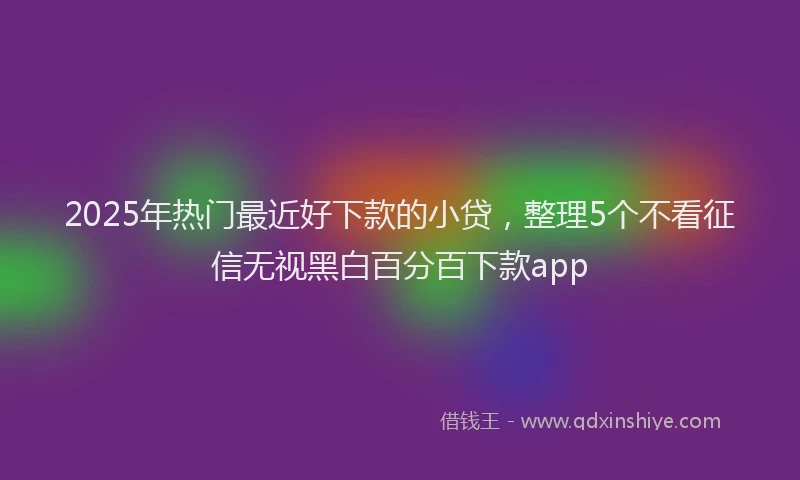 2025年热门最近好下款的小贷，整理5个不看征信无视黑白百分百下款app