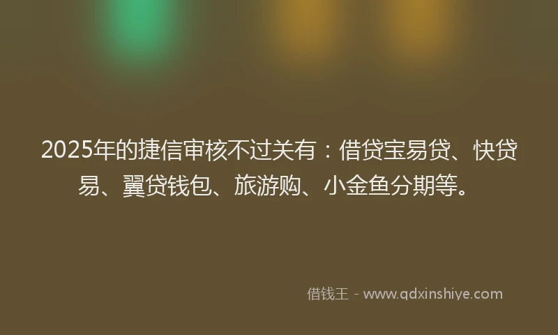 2025年的捷信审核不过关有：借贷宝易贷、快贷易、翼贷钱包、旅游购、小金鱼分期等。