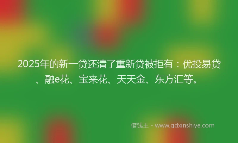 2025年的新一贷还清了重新贷被拒有：优投易贷、融e花、宝来花、天天金、东方汇等。