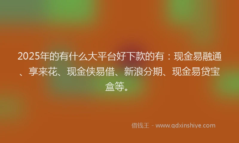 2025年的有什么大平台好下款的有：现金易融通、享来花、现金侠易借、新浪分期、现金易贷宝盒等。