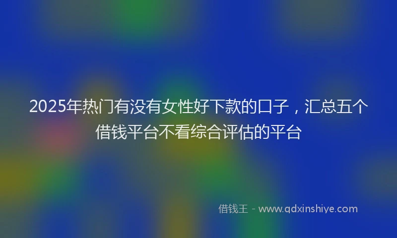 2025年热门有没有女性好下款的口子，汇总五个借钱平台不看综合评估的平台