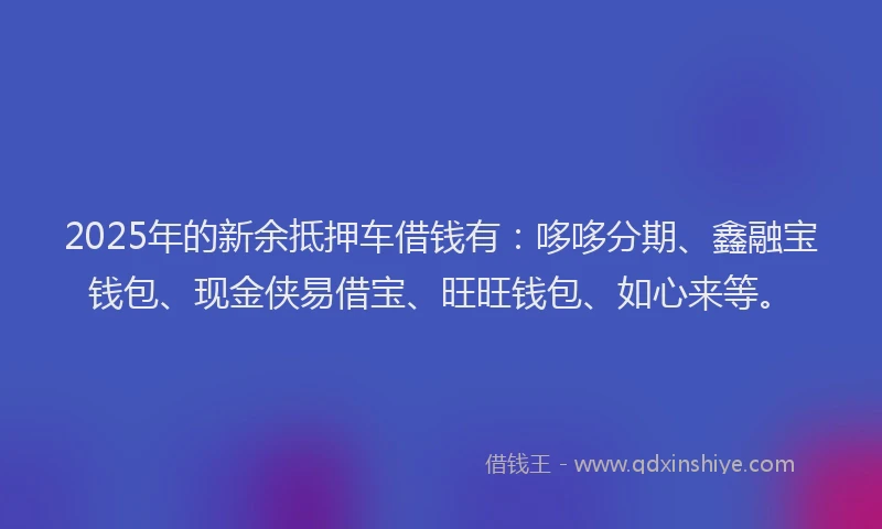 2025年的新余抵押车借钱有：哆哆分期、鑫融宝钱包、现金侠易借宝、旺旺钱包、如心来等。