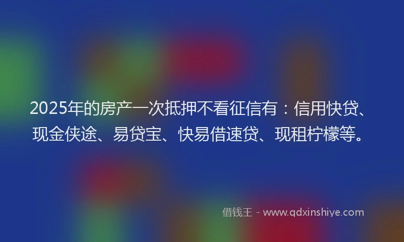 2025年的房产一次抵押不看征信有：信用快贷、现金侠途、易贷宝、快易借速贷、现租柠檬等。