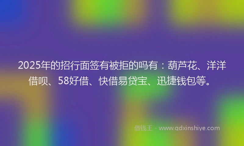 2025年的招行面签有被拒的吗有：葫芦花、洋洋借呗、58好借、快借易贷宝、迅捷钱包等。