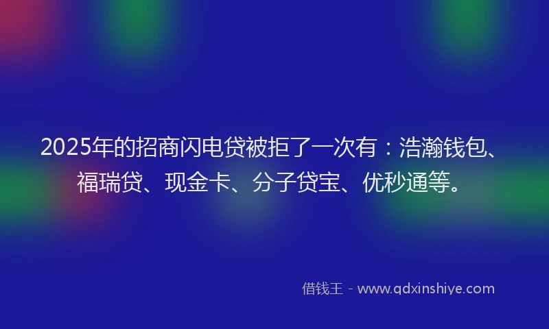 2025年的招商闪电贷被拒了一次有：浩瀚钱包、福瑞贷、现金卡、分子贷宝、优秒通等。