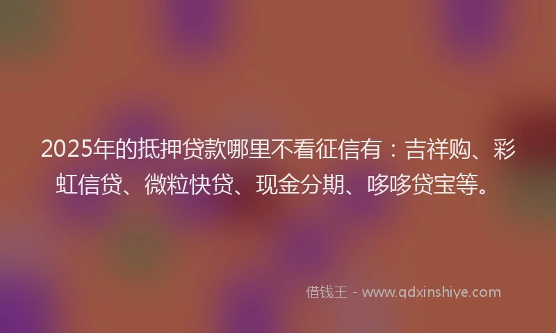 2025年的抵押贷款哪里不看征信有：吉祥购、彩虹信贷、微粒快贷、现金分期、哆哆贷宝等。
