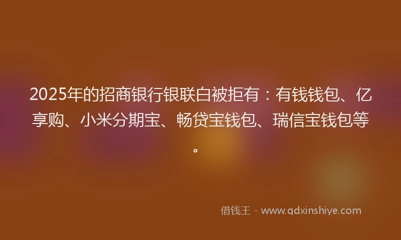 2025年的招商银行银联白被拒有：有钱钱包、亿享购、小米分期宝、畅贷宝钱包、瑞信宝钱包等。
