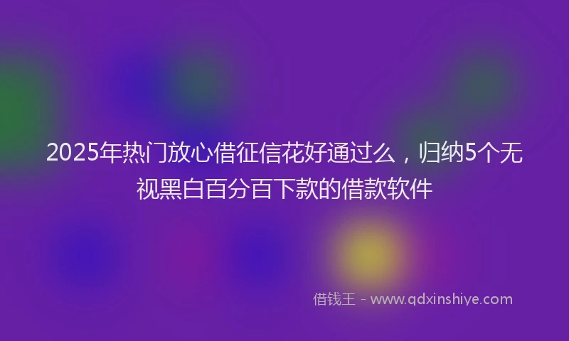 2025年热门放心借征信花好通过么，归纳5个无视黑白百分百下款的借款软件