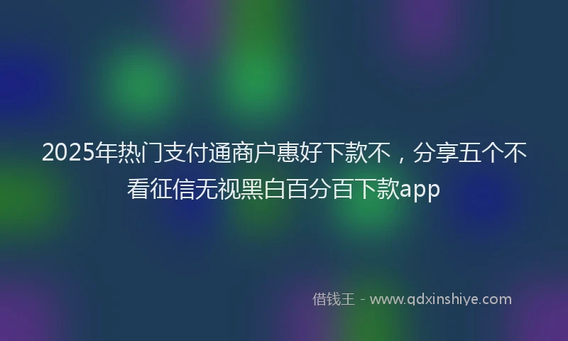2025年热门支付通商户惠好下款不，分享五个不看征信无视黑白百分百下款app