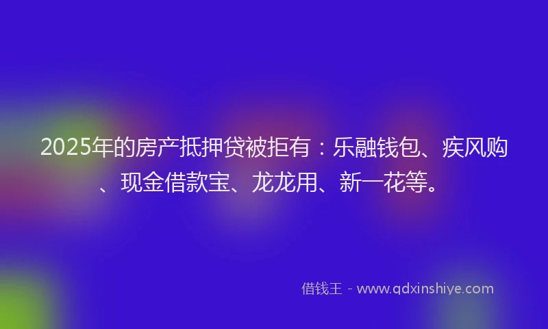 2025年的房产抵押贷被拒有：乐融钱包、疾风购、现金借款宝、龙龙用、新一花等。
