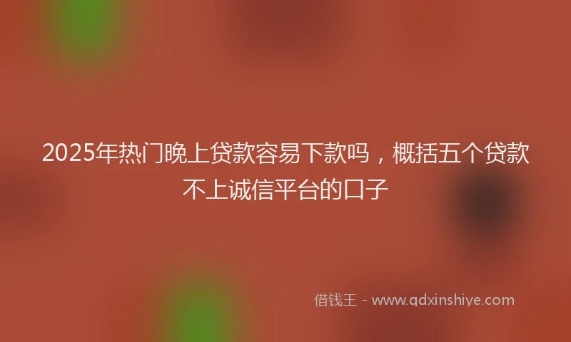 2025年热门晚上贷款容易下款吗，概括五个贷款不上诚信平台的口子