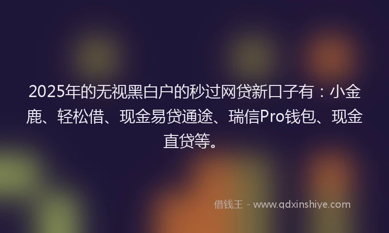 2025年的无视黑白户的秒过网贷新口子有：小金鹿、轻松借、现金易贷通途、瑞信Pro钱包、现金直贷等。