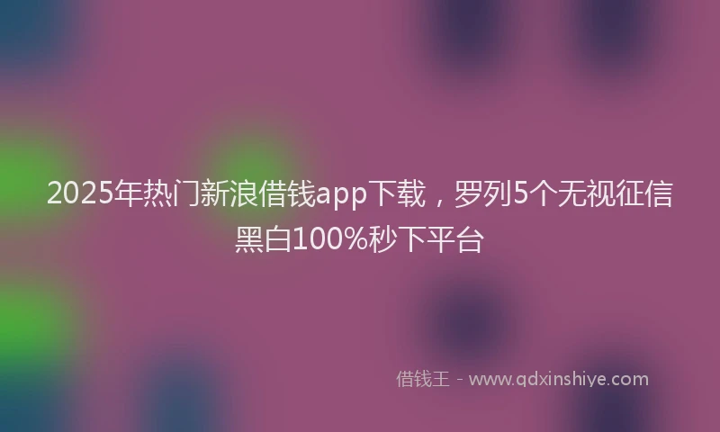 2025年热门新浪借钱app下载，罗列5个无视征信黑白100%秒下平台