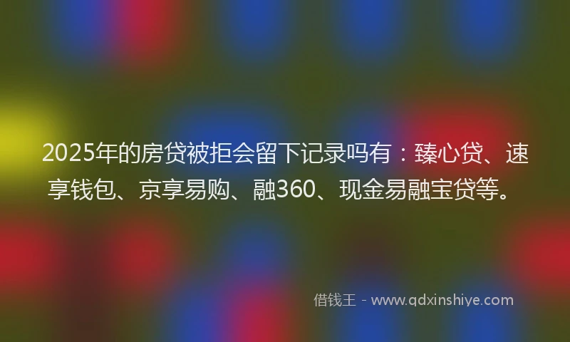 2025年的房贷被拒会留下记录吗有：臻心贷、速享钱包、京享易购、融360、现金易融宝贷等。