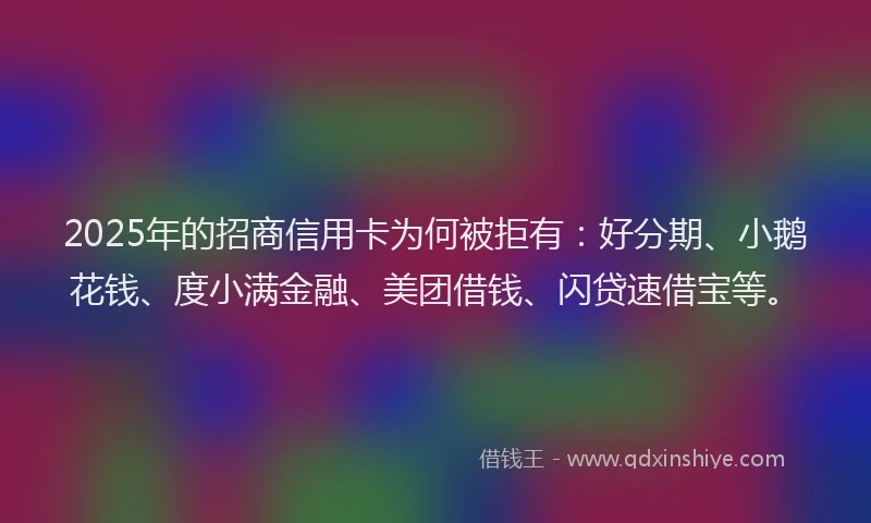 2025年的招商信用卡为何被拒有：好分期、小鹅花钱、度小满金融、美团借钱、闪贷速借宝等。