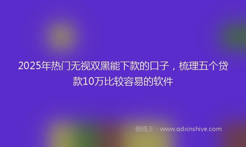 2025年热门无视双黑能下款的口子，梳理五个贷款10万比较容易的软件