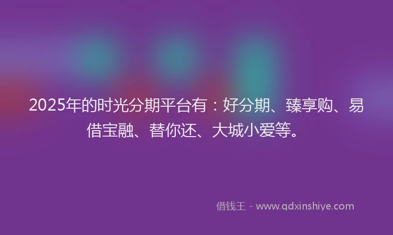 2025年的时光分期平台有：好分期、臻享购、易借宝融、替你还、大城小爱等。