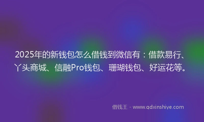 2025年的新钱包怎么借钱到微信有：借款易行、丫头商城、信融Pro钱包、珊瑚钱包、好运花等。