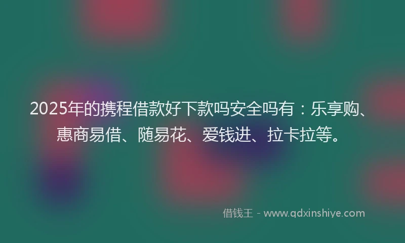 2025年的携程借款好下款吗安全吗有：乐享购、惠商易借、随易花、爱钱进、拉卡拉等。