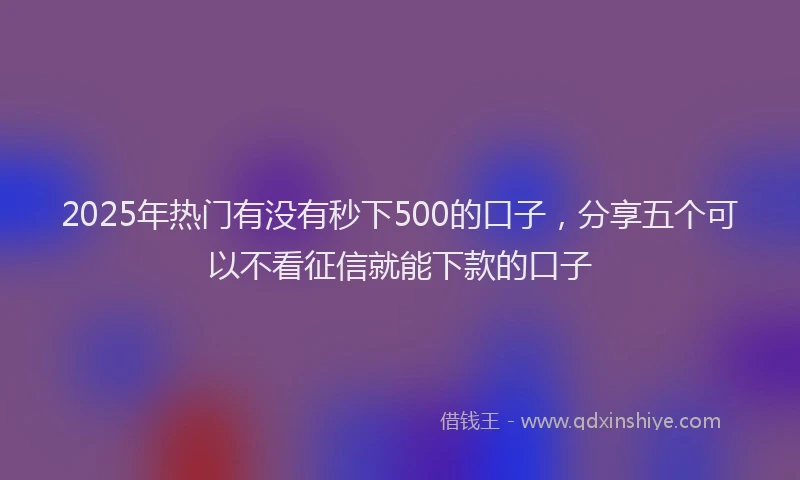 2025年热门有没有秒下500的口子，分享五个可以不看征信就能下款的口子