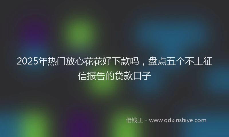 2025年热门放心花花好下款吗，盘点五个不上征信报告的贷款口子