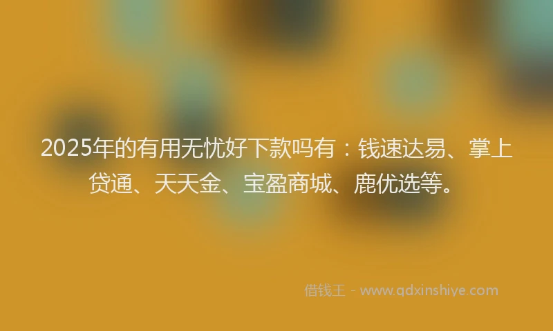 2025年的有用无忧好下款吗有：钱速达易、掌上贷通、天天金、宝盈商城、鹿优选等。