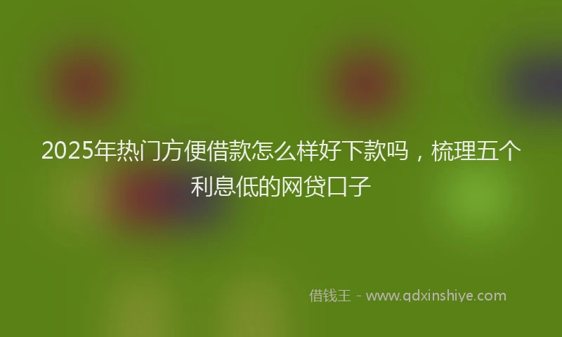 2025年热门方便借款怎么样好下款吗，梳理五个利息低的网贷口子