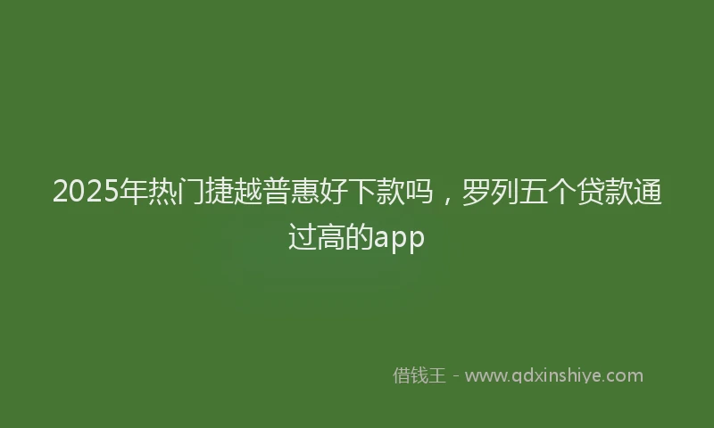 2025年热门捷越普惠好下款吗，罗列五个贷款通过高的app