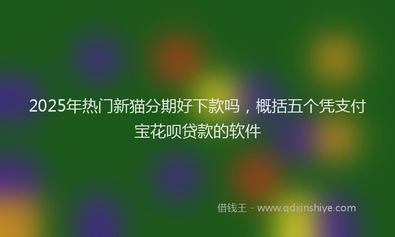 2025年热门新猫分期好下款吗，概括五个凭支付宝花呗贷款的软件