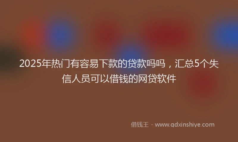 2025年热门有容易下款的贷款吗吗，汇总5个失信人员可以借钱的网贷软件