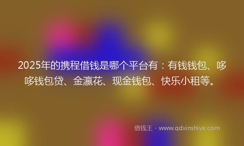 2025年的携程借钱是哪个平台有：有钱钱包、哆哆钱包贷、金瀛花、现金钱包、快乐小租等。