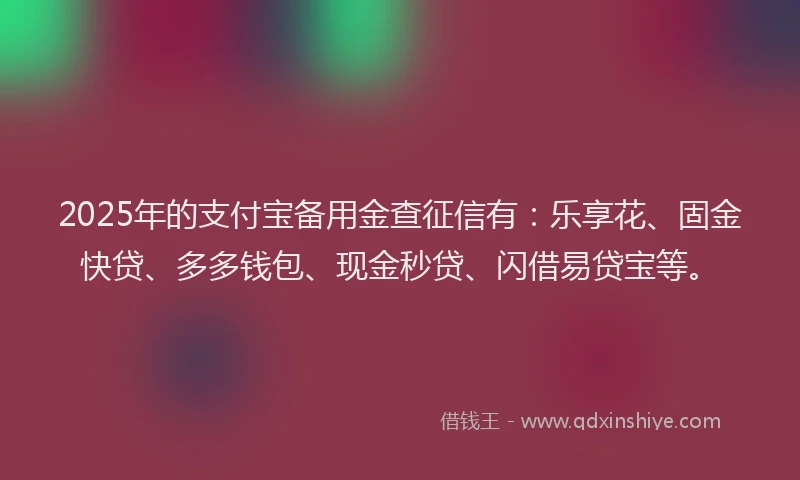 2025年的支付宝备用金查征信有：乐享花、固金快贷、多多钱包、现金秒贷、闪借易贷宝等。