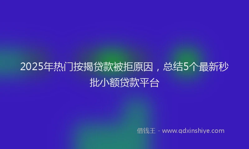 2025年热门按揭贷款被拒原因，总结5个最新秒批小额贷款平台