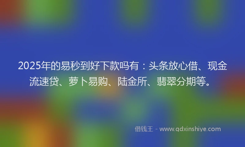 2025年的易秒到好下款吗有：头条放心借、现金流速贷、萝卜易购、陆金所、翡翠分期等。