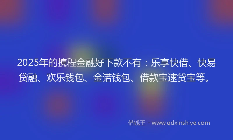 2025年的携程金融好下款不有：乐享快借、快易贷融、欢乐钱包、金诺钱包、借款宝速贷宝等。
