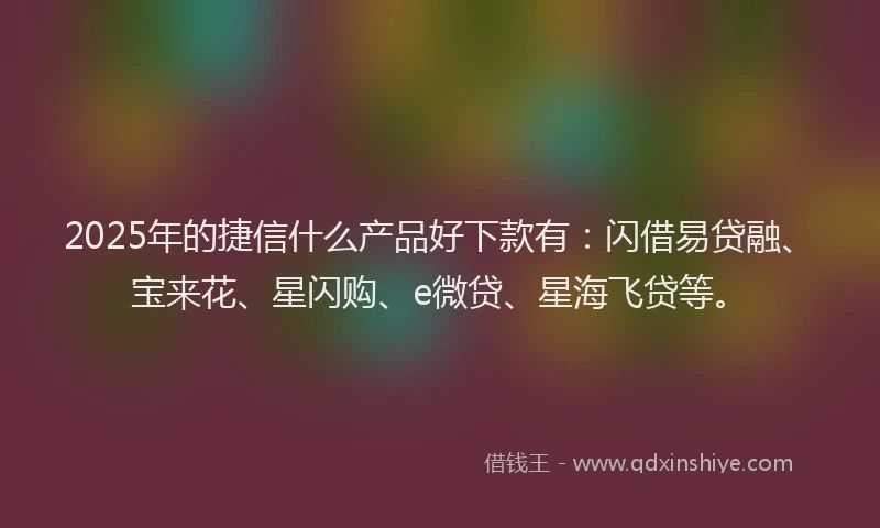 2025年的捷信什么产品好下款有：闪借易贷融、宝来花、星闪购、e微贷、星海飞贷等。