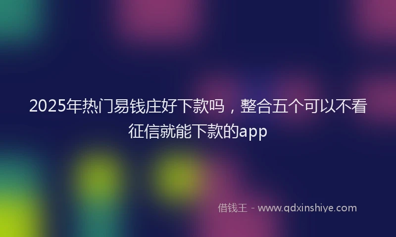 2025年热门易钱庄好下款吗，整合五个可以不看征信就能下款的app