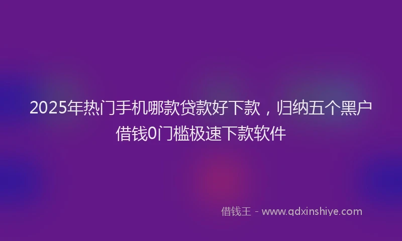 2025年热门手机哪款贷款好下款，归纳五个黑户借钱0门槛极速下款软件