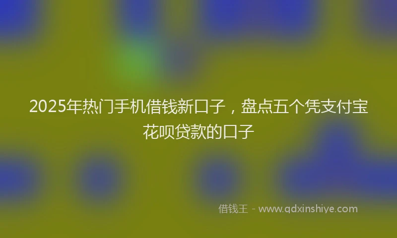 2025年热门手机借钱新口子，盘点五个凭支付宝花呗贷款的口子