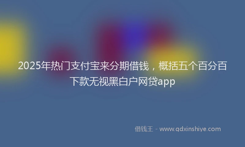 2025年热门支付宝来分期借钱，概括五个百分百下款无视黑白户网贷app
