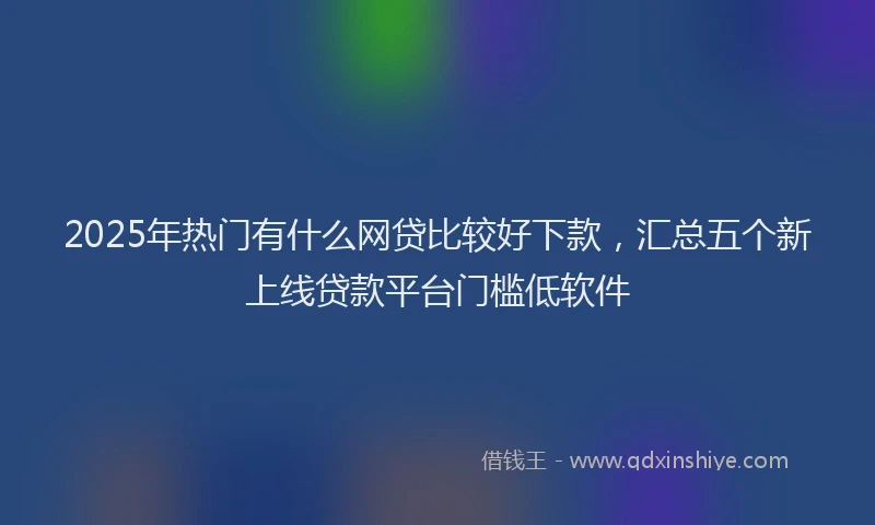 2025年热门有什么网贷比较好下款，汇总五个新上线贷款平台门槛低软件