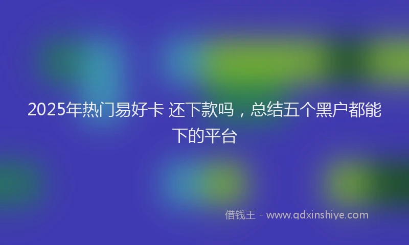 2025年热门易好卡 还下款吗，总结五个黑户都能下的平台