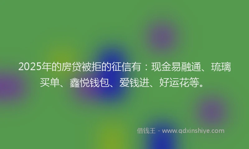 2025年的房贷被拒的征信有：现金易融通、琉璃买单、鑫悦钱包、爱钱进、好运花等。