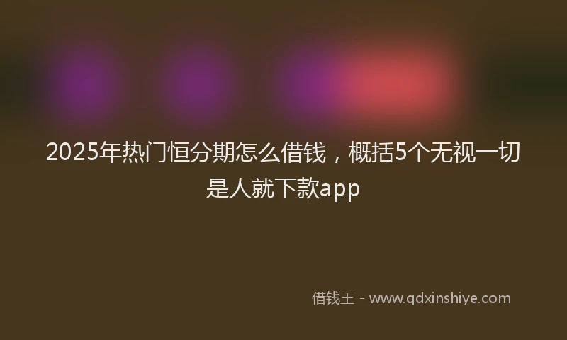 2025年热门恒分期怎么借钱，概括5个无视一切是人就下款app