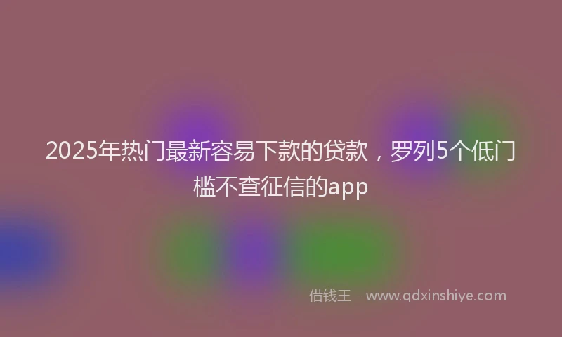 2025年热门最新容易下款的贷款，罗列5个低门槛不查征信的app