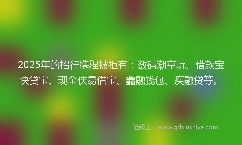 2025年的招行携程被拒有：数码潮享玩、借款宝快贷宝、现金侠易借宝、鑫融钱包、疾融贷等。