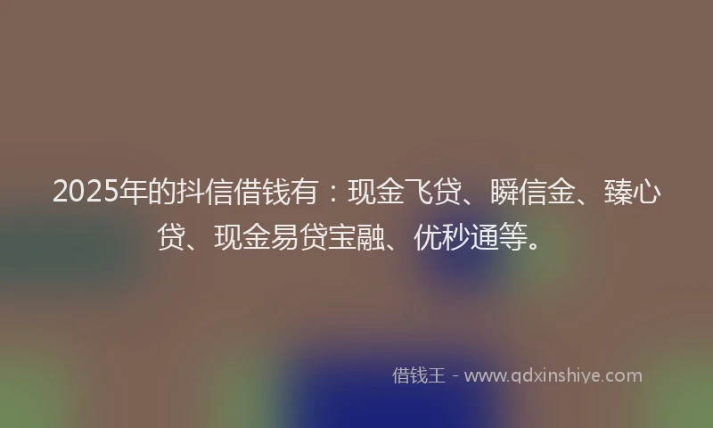 2025年的抖信借钱有：现金飞贷、瞬信金、臻心贷、现金易贷宝融、优秒通等。